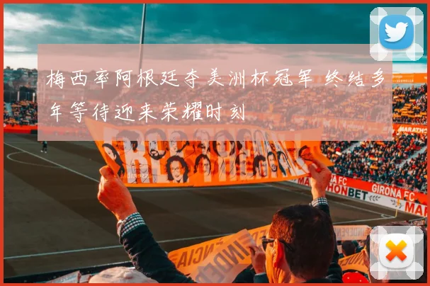 梅西率阿根廷夺美洲杯冠军 终结多年等待迎来荣耀时刻